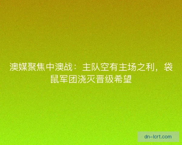 澳媒聚焦中澳战：主队空有主场之利，袋鼠军团浇灭晋级希望