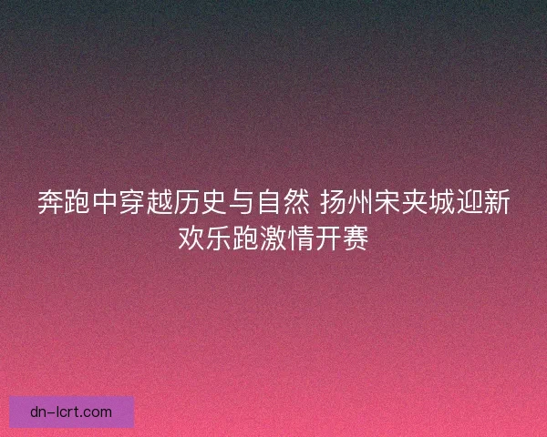 奔跑中穿越历史与自然 扬州宋夹城迎新欢乐跑激情开赛 奔跑中穿越历史与自然 扬州宋夹城迎新欢乐跑激情开赛