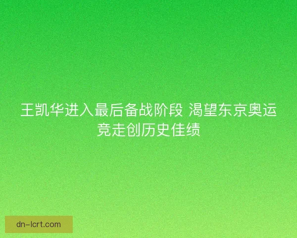 王凯华进入最后备战阶段 渴望东京奥运竞走创历史佳绩
