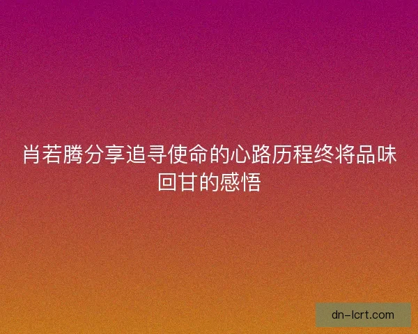 肖若腾分享追寻使命的心路历程终将品味回甘的感悟