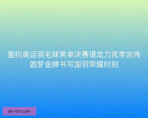 里约奥运羽毛球男单决赛谌龙力克李宗伟圆梦金牌书写国羽荣耀时刻