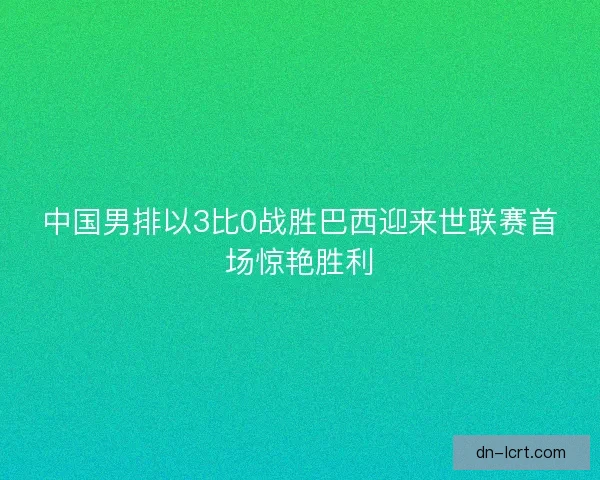中国男排以3比0战胜巴西迎来世联赛首场惊艳胜利