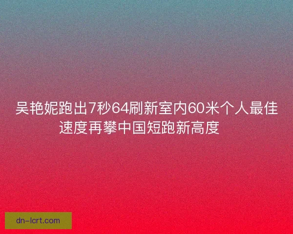 吴艳妮跑出7秒64刷新室内60米个人最佳速度再攀中国短跑新高度🚀