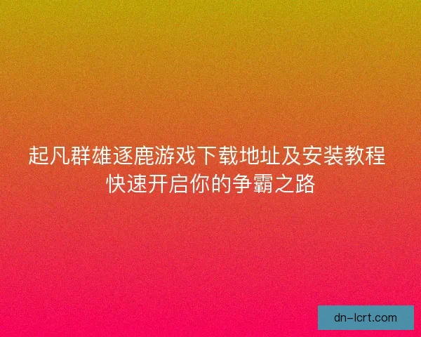 起凡群雄逐鹿游戏下载地址及安装教程 快速开启你的争霸之路 起凡群雄逐鹿游戏下载地址及安装教程 快速开启你的争霸之路
