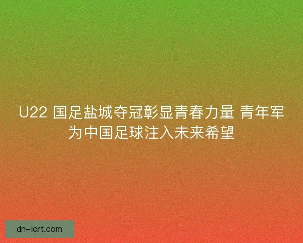 U22 国足盐城夺冠彰显青春力量 青年军为中国足球注入未来希望