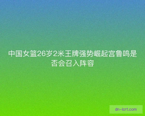 中国女篮26岁2米王牌强势崛起宫鲁鸣是否会召入阵容