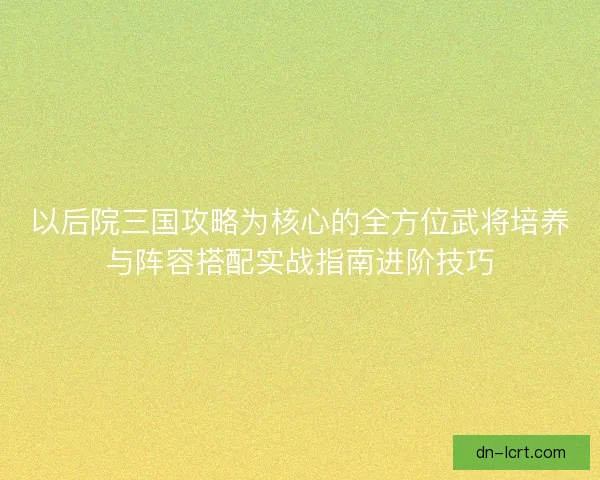 以后院三国攻略为核心的全方位武将培养与阵容搭配实战指南进阶技巧