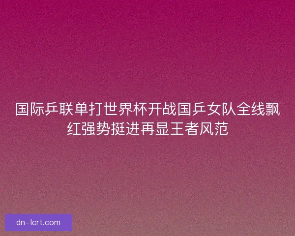 国际乒联单打世界杯开战国乒女队全线飘红强势挺进再显王者风范