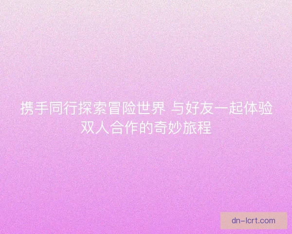 携手同行探索冒险世界 与好友一起体验双人合作的奇妙旅程 携手同行探索冒险世界 与好友一起体验双人合作的奇妙旅程
