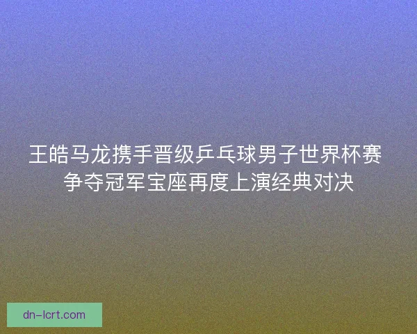 王皓马龙携手晋级乒乓球男子世界杯赛 争夺冠军宝座再度上演经典对决