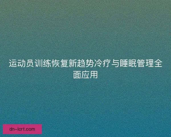 运动员训练恢复新趋势冷疗与睡眠管理全面应用