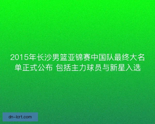 2015年长沙男篮亚锦赛中国队最终大名单正式公布 包括主力球员与新星入选