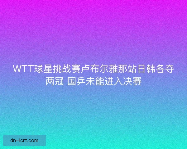 WTT球星挑战赛卢布尔雅那站日韩各夺两冠 国乒未能进入决赛