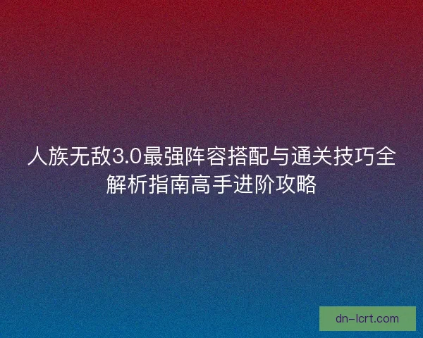 人族无敌3.0最强阵容搭配与通关技巧全解析指南高手进阶攻略
