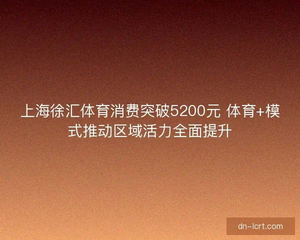 上海徐汇体育消费突破5200元 体育+模式推动区域活力全面提升 上海徐汇体育消费突破5200元 体育+模式推动区域活力全面提升
