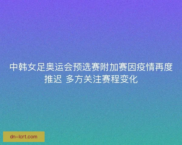 中韩女足奥运会预选赛附加赛因疫情再度推迟 多方关注赛程变化 中韩女足奥运会预选赛附加赛因疫情再度推迟 多方关注赛程变化