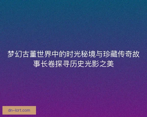梦幻古董世界中的时光秘境与珍藏传奇故事长卷探寻历史光影之美