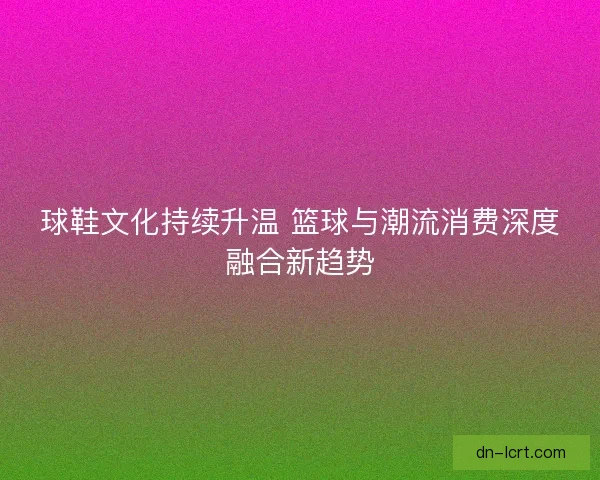 球鞋文化持续升温 篮球与潮流消费深度融合新趋势