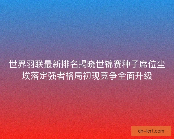 世界羽联最新排名揭晓世锦赛种子席位尘埃落定强者格局初现竞争全面升级
