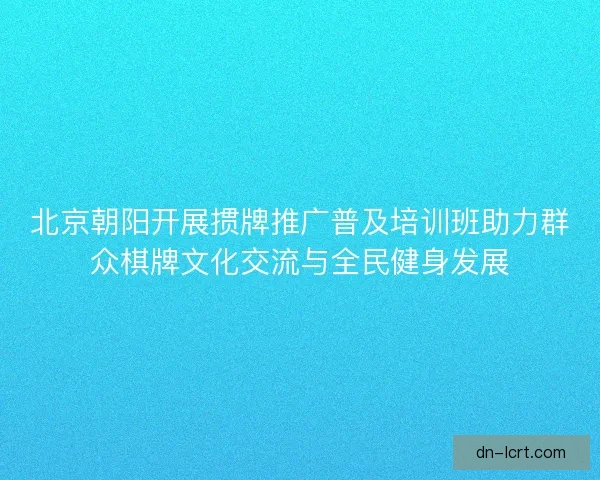 北京朝阳开展掼牌推广普及培训班助力群众棋牌文化交流与全民健身发展