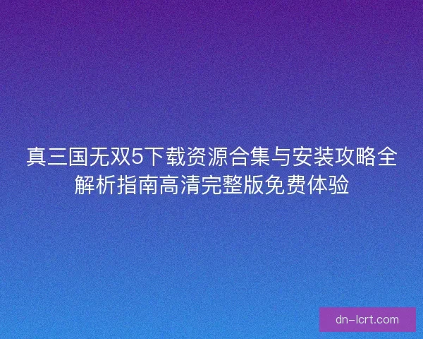 真三国无双5下载资源合集与安装攻略全解析指南高清完整版免费体验