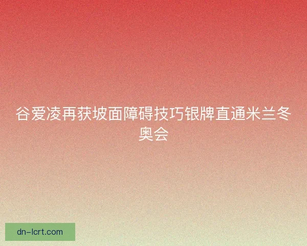 谷爱凌再获坡面障碍技巧银牌直通米兰冬奥会