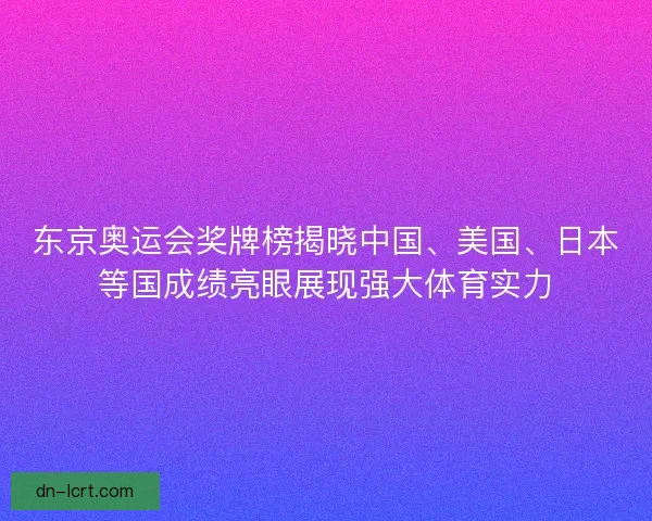 东京奥运会奖牌榜揭晓中国、美国、日本等国成绩亮眼展现强大体育实力