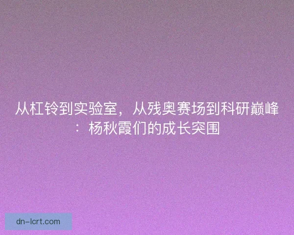 从杠铃到实验室，从残奥赛场到科研巅峰：杨秋霞们的成长突围