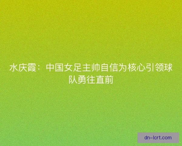水庆霞：中国女足主帅自信为核心引领球队勇往直前