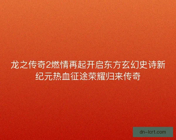 龙之传奇2燃情再起开启东方玄幻史诗新纪元热血征途荣耀归来传奇