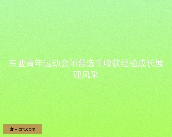 东亚青年运动会闭幕选手收获经验成长展现风采
