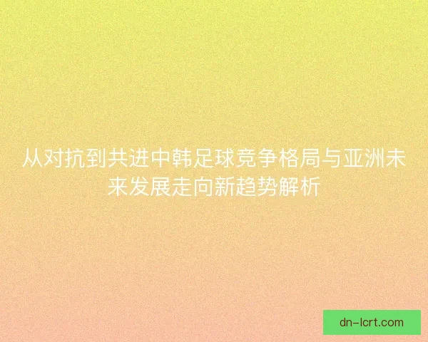 从对抗到共进中韩足球竞争格局与亚洲未来发展走向新趋势解析