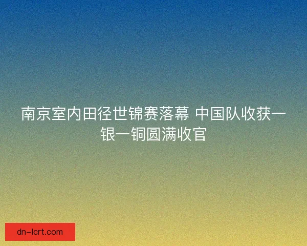 南京室内田径世锦赛落幕 中国队收获一银一铜圆满收官