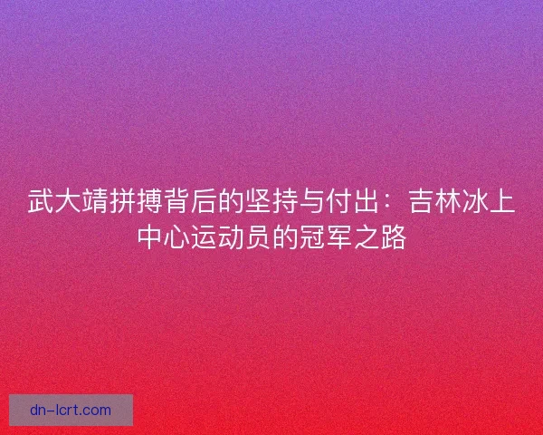 武大靖拼搏背后的坚持与付出：吉林冰上中心运动员的冠军之路