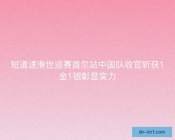 短道速滑世巡赛首尔站中国队收官斩获1金1银彰显实力