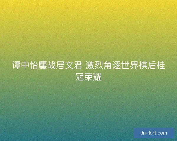 谭中怡鏖战居文君 激烈角逐世界棋后桂冠荣耀
