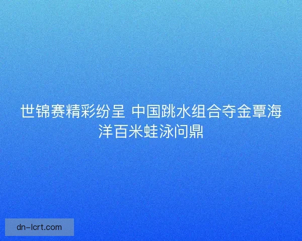 世锦赛精彩纷呈 中国跳水组合夺金覃海洋百米蛙泳问鼎 世锦赛精彩纷呈 中国跳水组合夺金覃海洋百米蛙泳问鼎