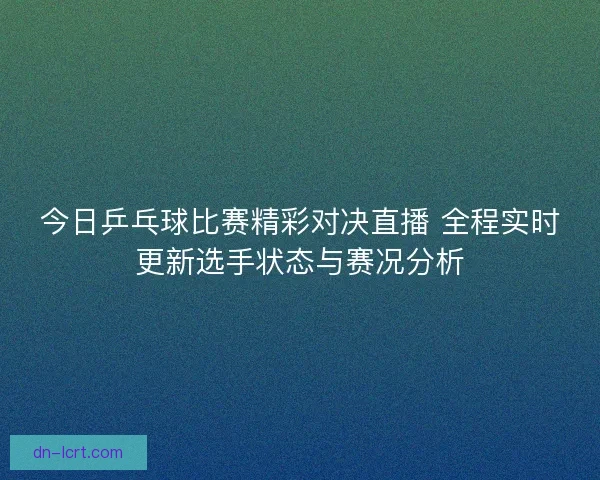 今日乒乓球比赛精彩对决直播 全程实时更新选手状态与赛况分析