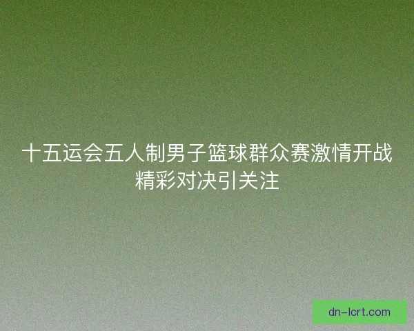 十五运会五人制男子篮球群众赛激情开战精彩对决引关注 十五运会五人制男子篮球群众赛激情开战精彩对决引关注