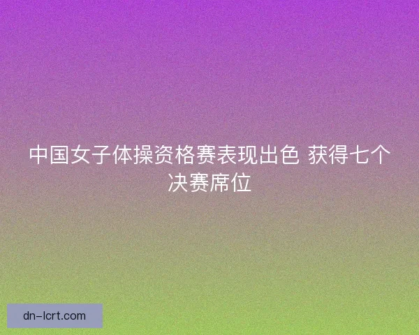 中国女子体操资格赛表现出色 获得七个决赛席位 中国女子体操资格赛表现出色 获得七个决赛席位