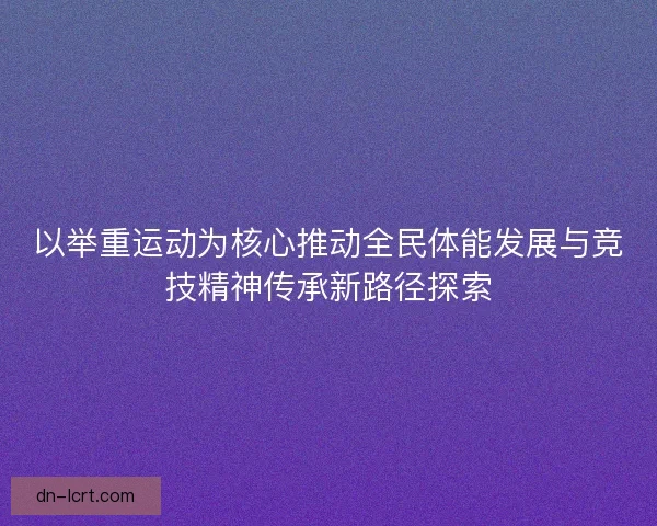以举重运动为核心推动全民体能发展与竞技精神传承新路径探索 以举重运动为核心推动全民体能发展与竞技精神传承新路径探索